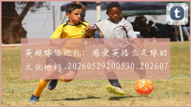 英超球场巡礼：感受英格兰足球的文化地标_20260529200530_20260702174137