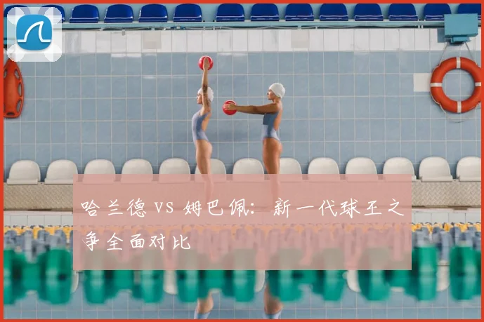 哈兰德 vs 姆巴佩：新一代球王之争全面对比