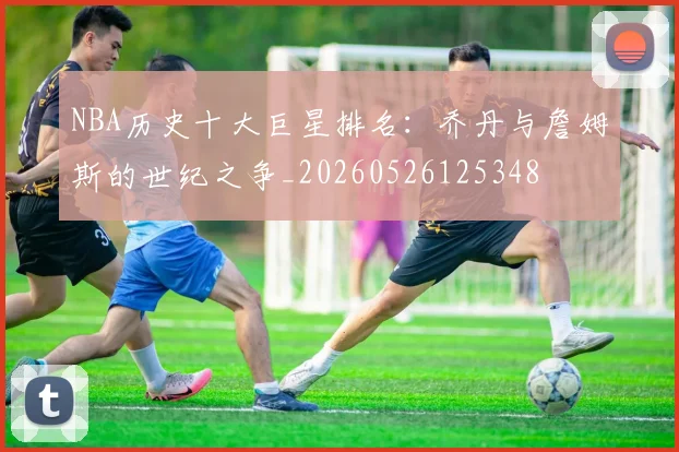 NBA历史十大巨星排名:乔丹与詹姆斯的世纪之争_20260526125348