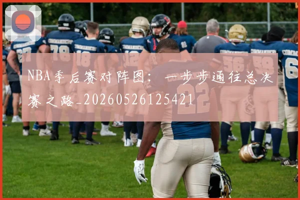 NBA季后赛对阵图：一步步通往总决赛之路_20260526125421