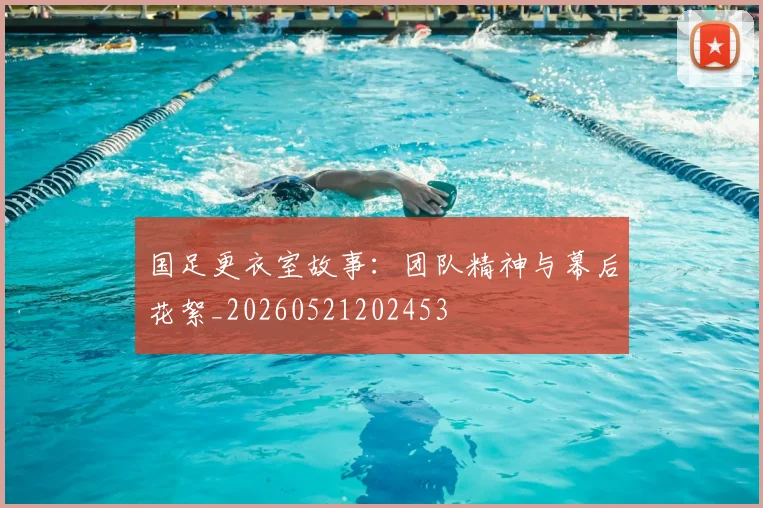 国足更衣室故事:团队精神与幕后花絮_20260521202453