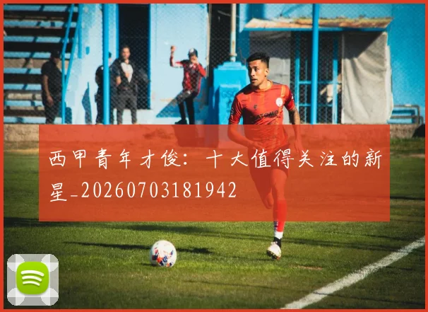 西甲青年才俊:十大值得关注的新星_20260703181942