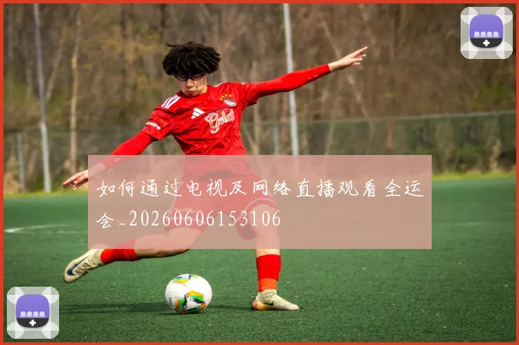 如何通过电视及网络直播观看全运会_20260606153106