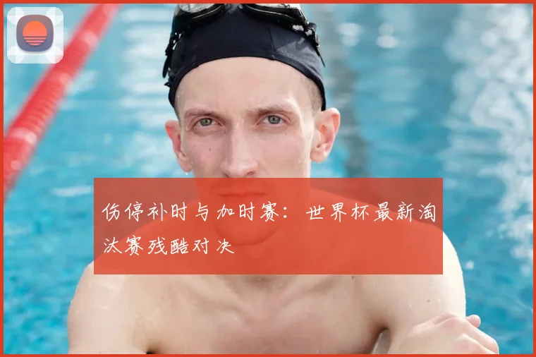 伤停补时与加时赛：世界杯最新淘汰赛残酷对决