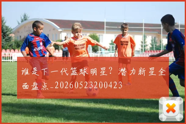 谁是下一代篮球明星？潜力新星全面盘点_20260523200423